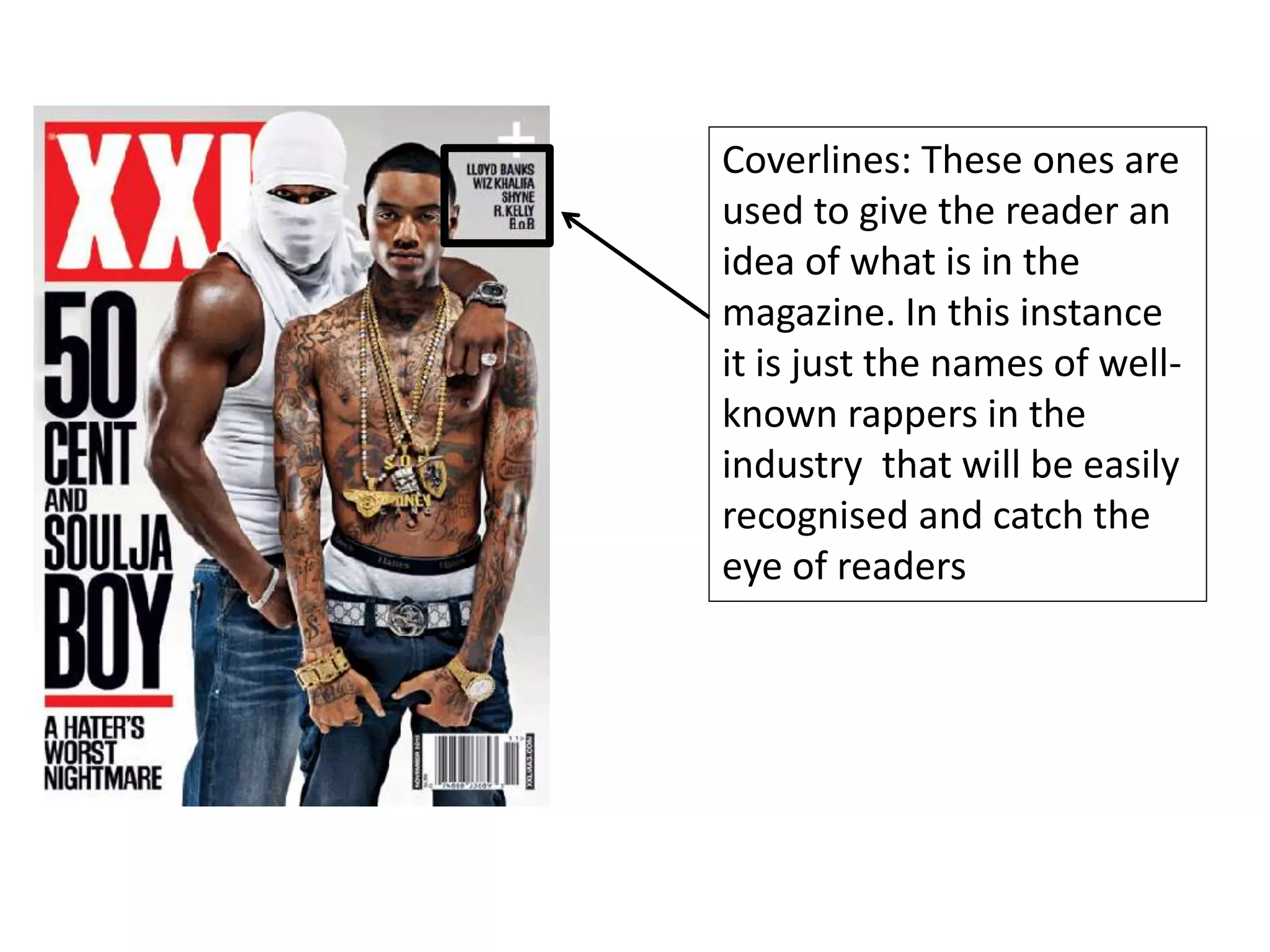 Coverlines: These ones are
used to give the reader an
idea of what is in the
magazine. In this instance
it is just the names of well-
known rappers in the
industry that will be easily
recognised and catch the
eye of readers
 
