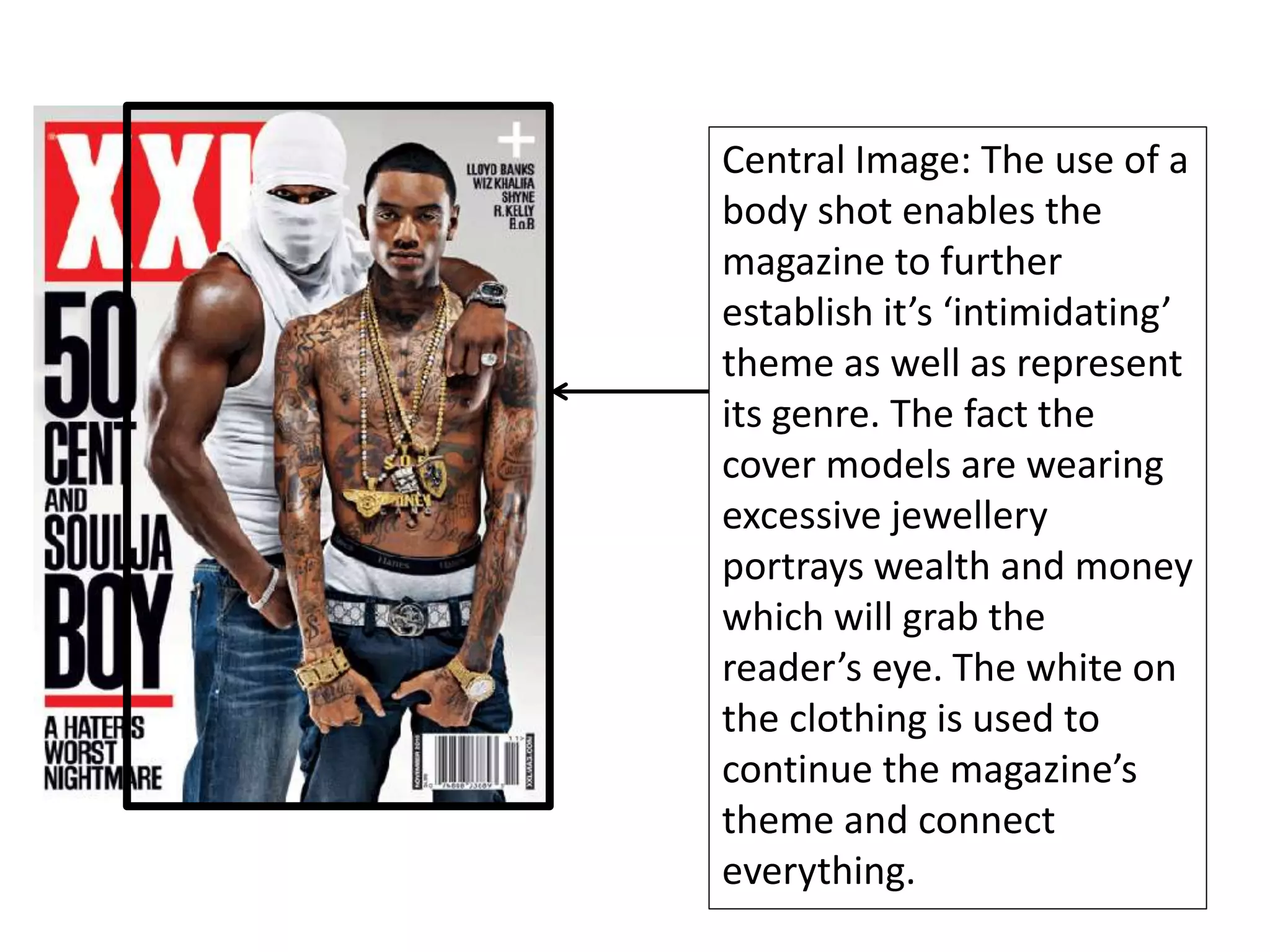 Central Image: The use of a
body shot enables the
magazine to further
establish it’s ‘intimidating’
theme as well as represent
its genre. The fact the
cover models are wearing
excessive jewellery
portrays wealth and money
which will grab the
reader’s eye. The white on
the clothing is used to
continue the magazine’s
theme and connect
everything.
 