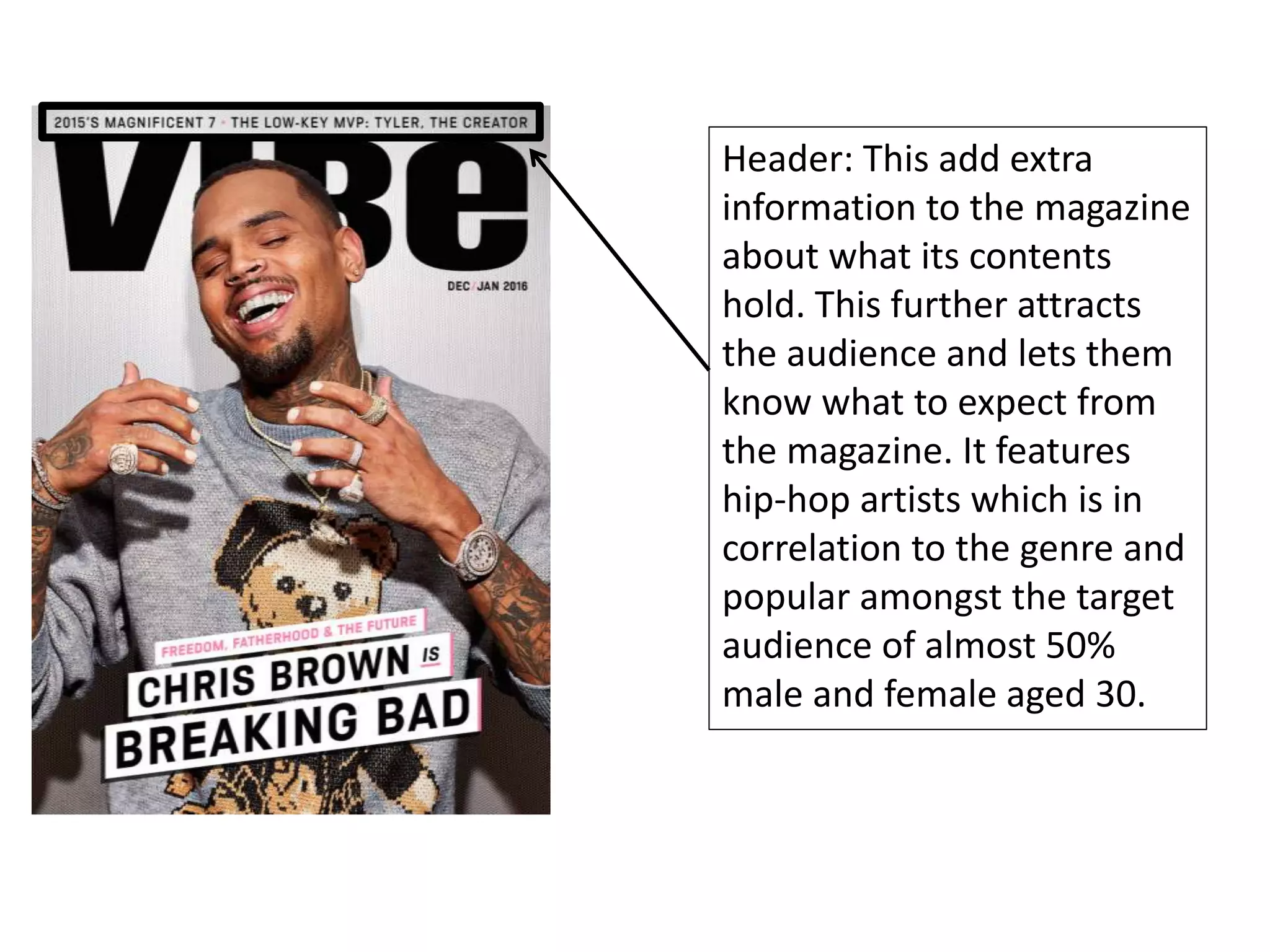 Header: This add extra
information to the magazine
about what its contents
hold. This further attracts
the audience and lets them
know what to expect from
the magazine. It features
hip-hop artists which is in
correlation to the genre and
popular amongst the target
audience of almost 50%
male and female aged 30.
 