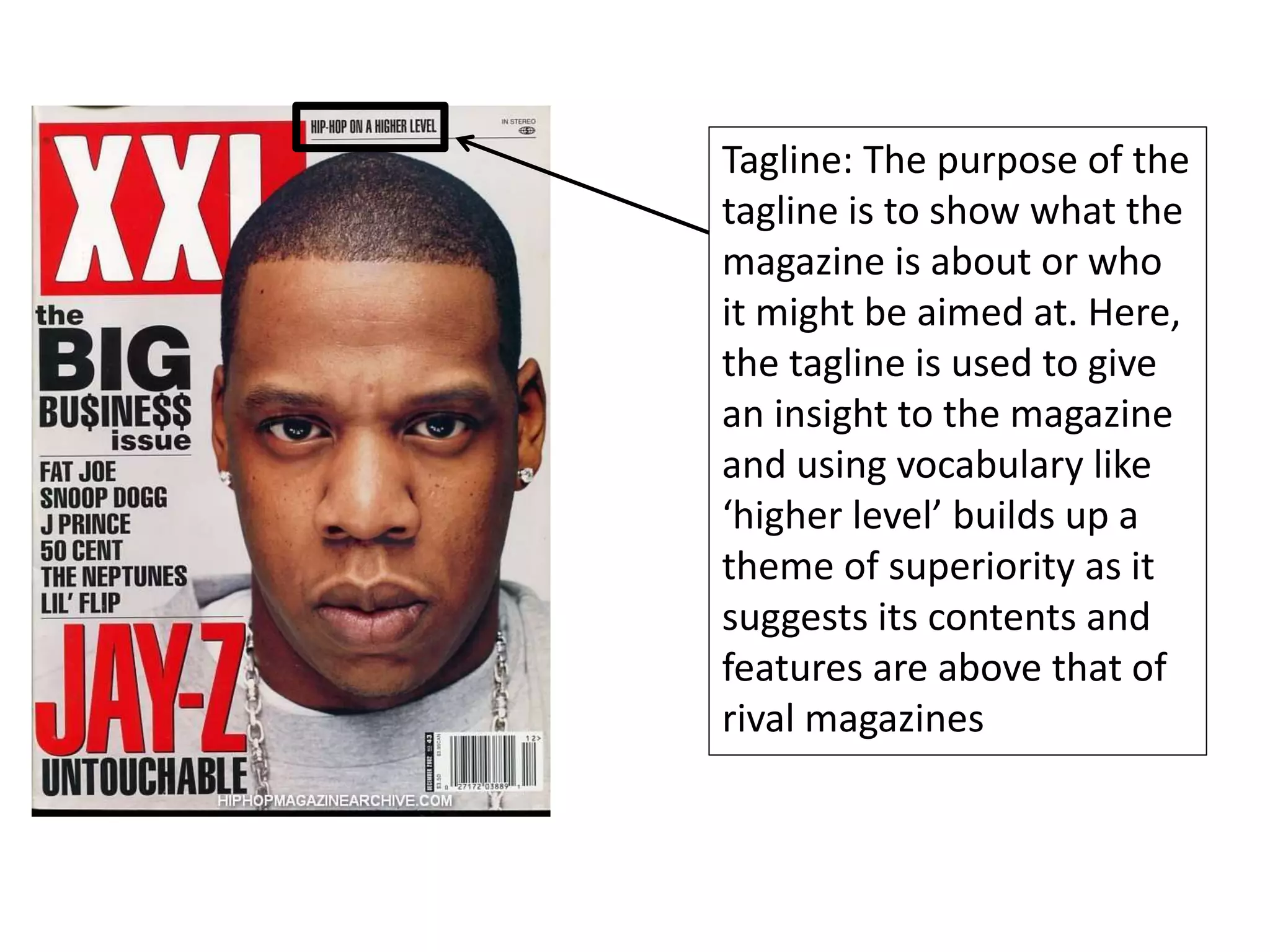 Tagline: The purpose of the
tagline is to show what the
magazine is about or who
it might be aimed at. Here,
the tagline is used to give
an insight to the magazine
and using vocabulary like
‘higher level’ builds up a
theme of superiority as it
suggests its contents and
features are above that of
rival magazines
 