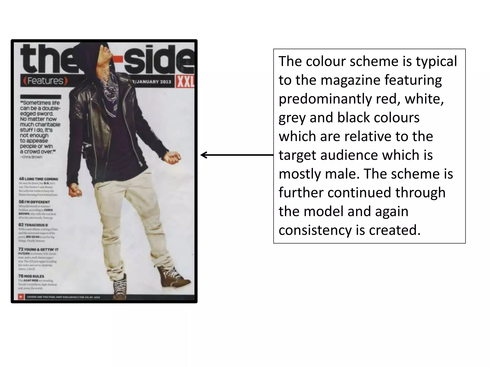 The colour scheme is typical
to the magazine featuring
predominantly red, white,
grey and black colours
which are relative to the
target audience which is
mostly male. The scheme is
further continued through
the model and again
consistency is created.
 