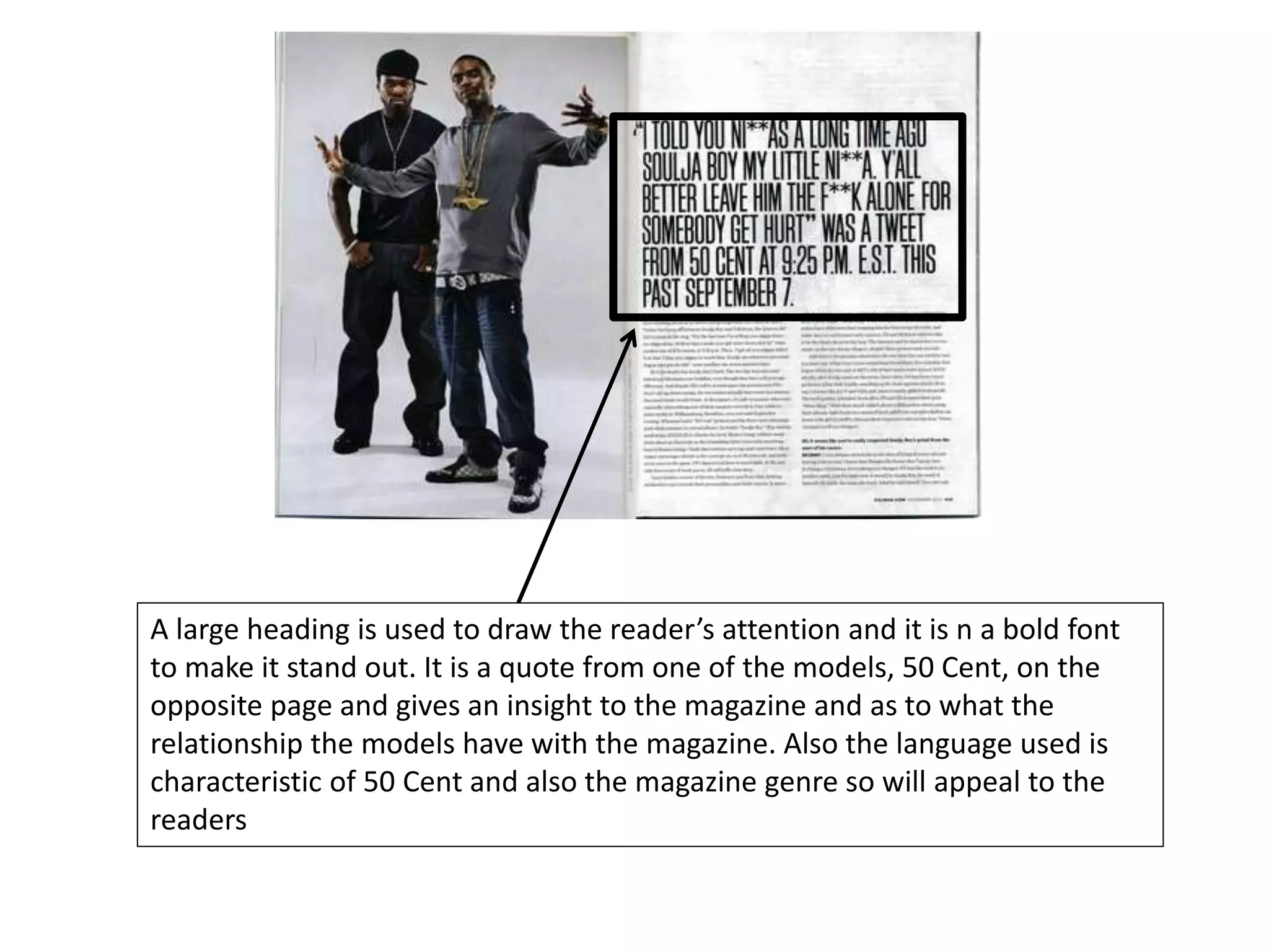A large heading is used to draw the reader’s attention and it is n a bold font
to make it stand out. It is a quote from one of the models, 50 Cent, on the
opposite page and gives an insight to the magazine and as to what the
relationship the models have with the magazine. Also the language used is
characteristic of 50 Cent and also the magazine genre so will appeal to the
readers
 