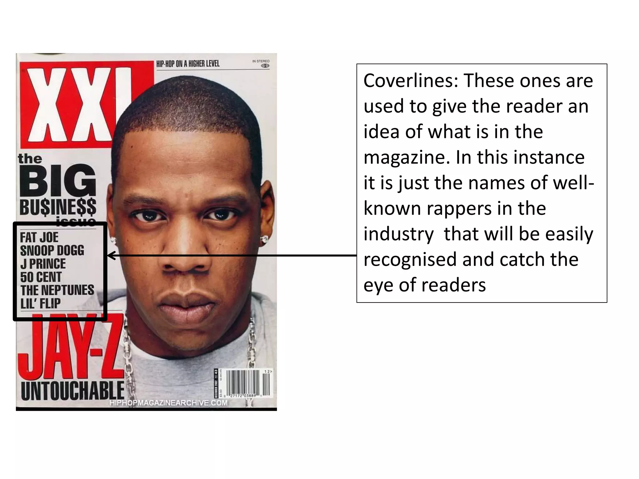 Coverlines: These ones are
used to give the reader an
idea of what is in the
magazine. In this instance
it is just the names of well-
known rappers in the
industry that will be easily
recognised and catch the
eye of readers
 