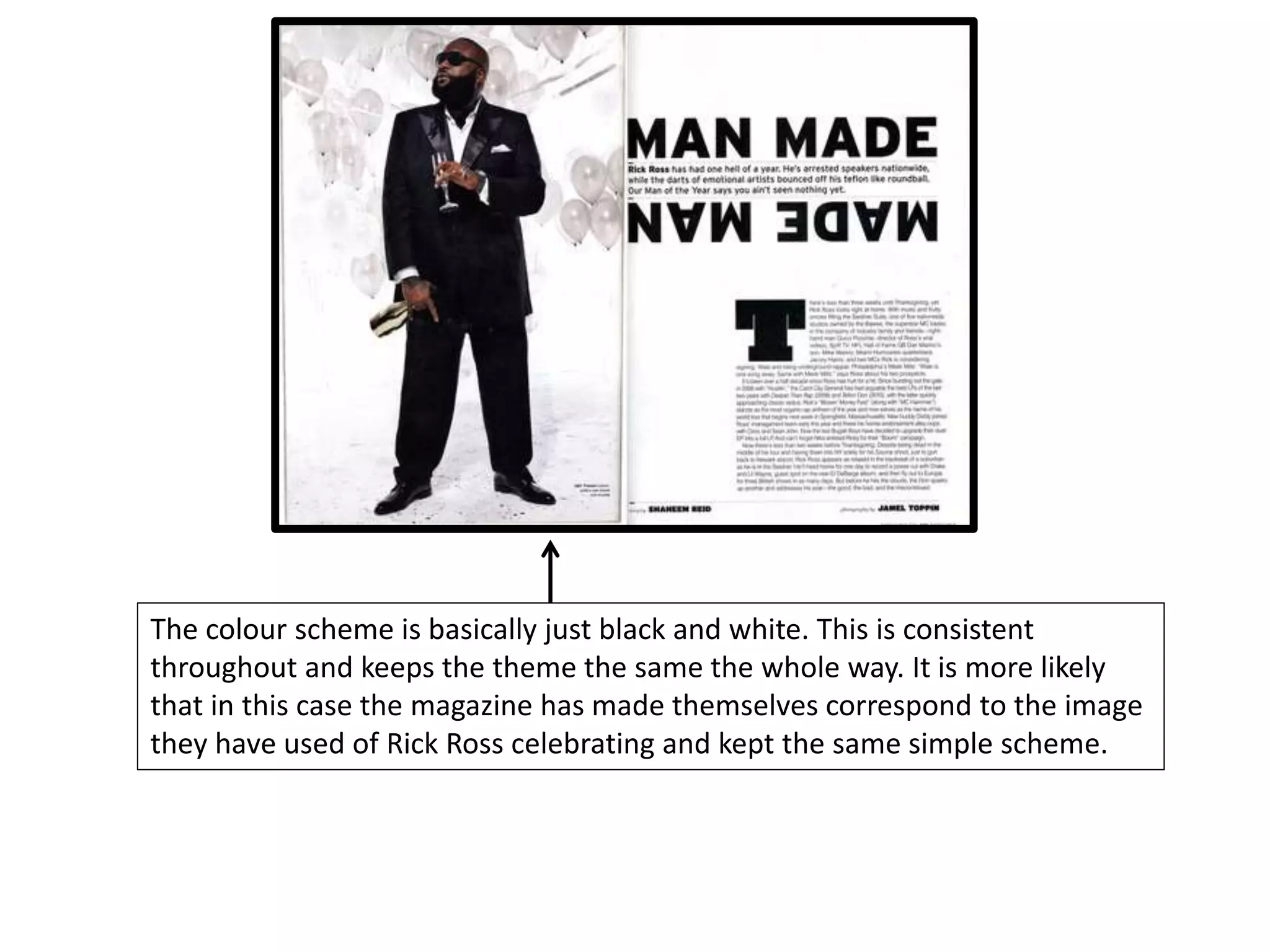 The colour scheme is basically just black and white. This is consistent
throughout and keeps the theme the same the whole way. It is more likely
that in this case the magazine has made themselves correspond to the image
they have used of Rick Ross celebrating and kept the same simple scheme.
 