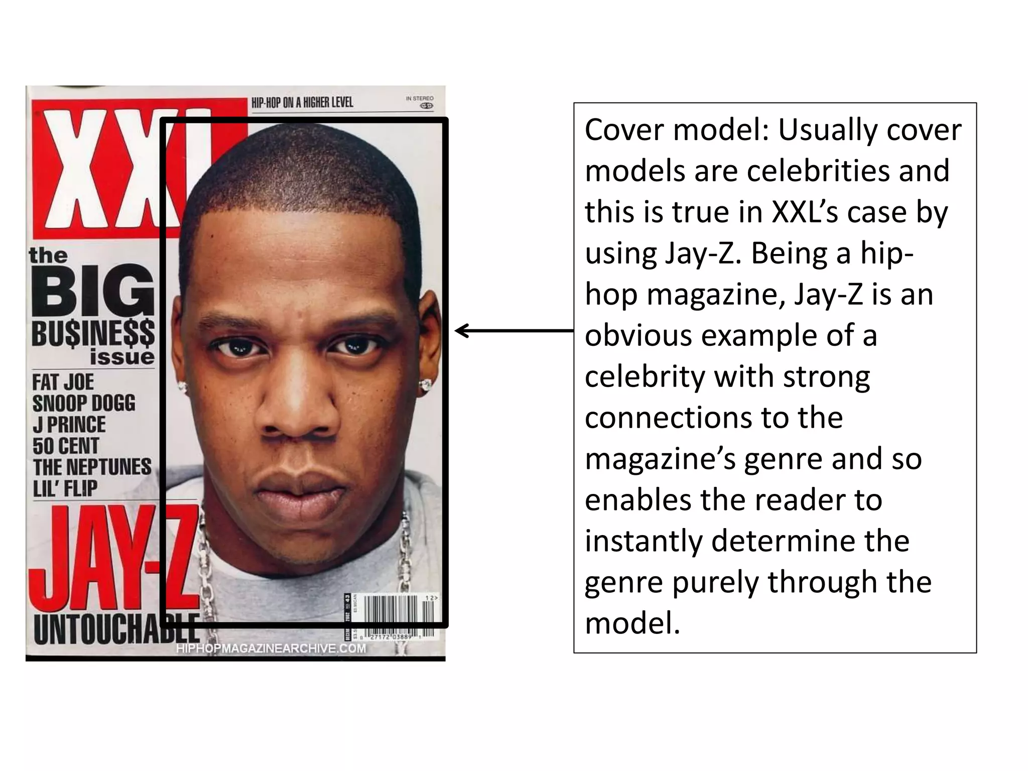 Cover model: Usually cover
models are celebrities and
this is true in XXL’s case by
using Jay-Z. Being a hip-
hop magazine, Jay-Z is an
obvious example of a
celebrity with strong
connections to the
magazine’s genre and so
enables the reader to
instantly determine the
genre purely through the
model.
 