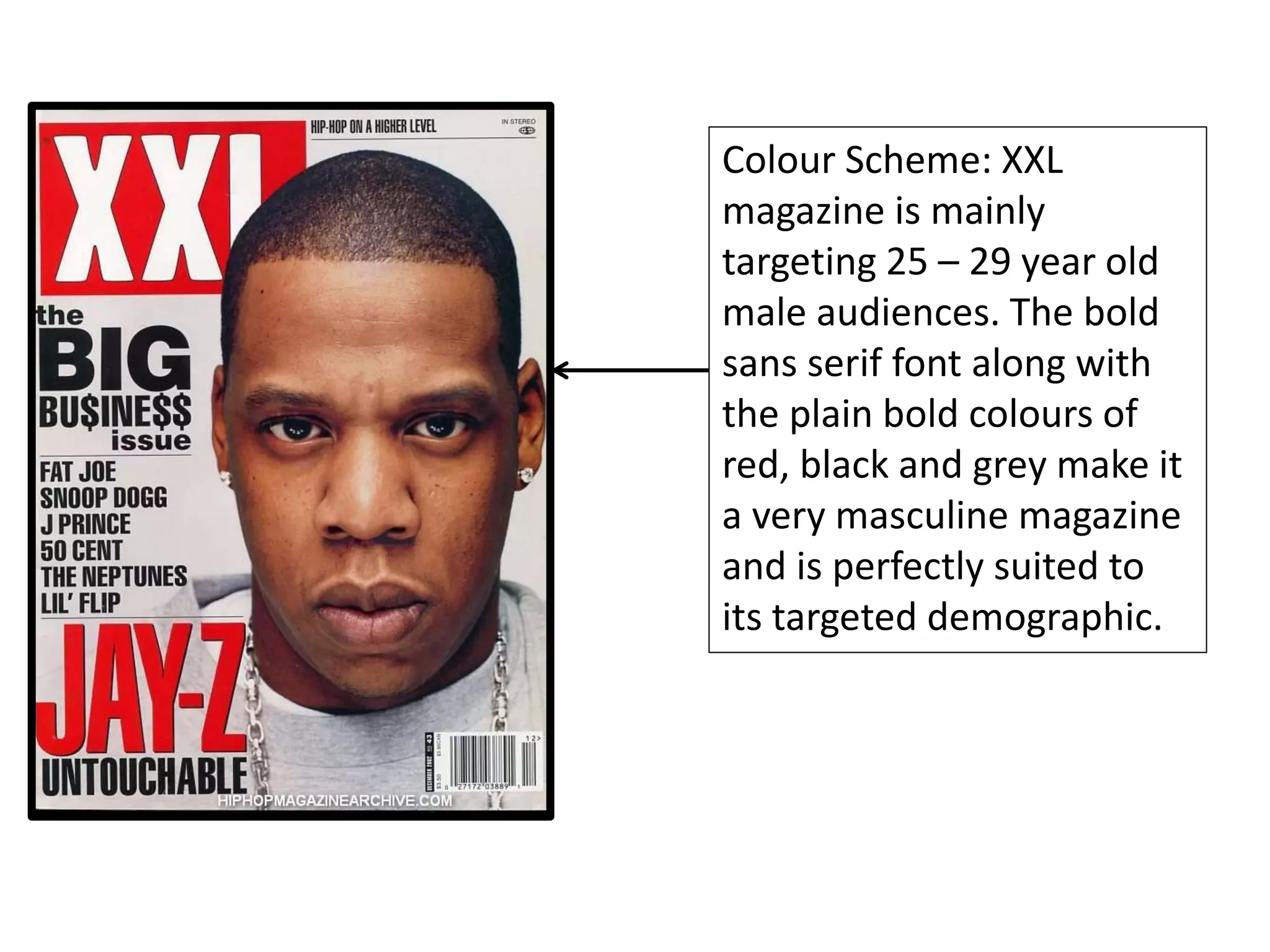 Colour Scheme: XXL
magazine is mainly
targeting 25 – 29 year old
male audiences. The bold
sans serif font along with
the plain bold colours of
red, black and grey make it
a very masculine magazine
and is perfectly suited to
its targeted demographic.
 