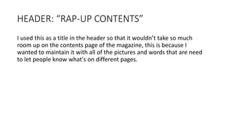 HEADER: “RAP-UP CONTENTS”
I used this as a title in the header so that it wouldn’t take so much
room up on the contents page of the magazine, this is because I
wanted to maintain it with all of the pictures and words that are need
to let people know what's on different pages.
 