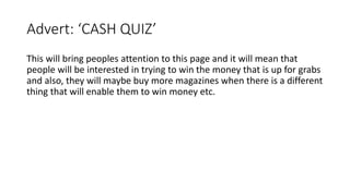 Advert: ‘CASH QUIZ’
This will bring peoples attention to this page and it will mean that
people will be interested in trying to win the money that is up for grabs
and also, they will maybe buy more magazines when there is a different
thing that will enable them to win money etc.
 