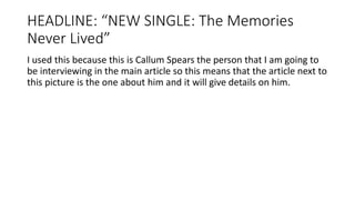 HEADLINE: “NEW SINGLE: The Memories
Never Lived”
I used this because this is Callum Spears the person that I am going to
be interviewing in the main article so this means that the article next to
this picture is the one about him and it will give details on him.
 