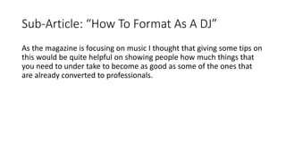 Sub-Article: “How To Format As A DJ”
As the magazine is focusing on music I thought that giving some tips on
this would be quite helpful on showing people how much things that
you need to under take to become as good as some of the ones that
are already converted to professionals.
 