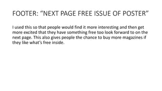 FOOTER: “NEXT PAGE FREE ISSUE OF POSTER”
I used this so that people would find it more interesting and then get
more excited that they have something free too look forward to on the
next page. This also gives people the chance to buy more magazines if
they like what’s free inside.
 