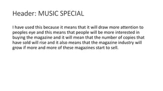 Header: MUSIC SPECIAL
I have used this because it means that it will draw more attention to
peoples eye and this means that people will be more interested in
buying the magazine and it will mean that the number of copies that
have sold will rise and it also means that the magazine industry will
grow if more and more of these magazines start to sell.
 