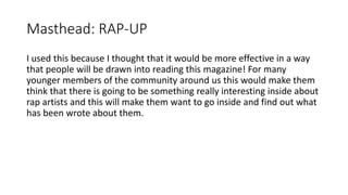 Masthead: RAP-UP
I used this because I thought that it would be more effective in a way
that people will be drawn into reading this magazine! For many
younger members of the community around us this would make them
think that there is going to be something really interesting inside about
rap artists and this will make them want to go inside and find out what
has been wrote about them.
 