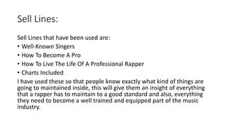 Sell Lines:
Sell Lines that have been used are:
• Well-Known Singers
• How To Become A Pro
• How To Live The Life Of A Professional Rapper
• Charts Included
I have used these so that people know exactly what kind of things are
going to maintained inside, this will give them an insight of everything
that a rapper has to maintain to a good standard and also, everything
they need to become a well trained and equipped part of the music
industry.
 