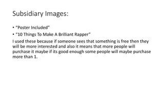 Subsidiary Images:
• “Poster Included”
• “10 Things To Make A Brilliant Rapper”
I used these because if someone sees that something is free then they
will be more interested and also it means that more people will
purchase it maybe if its good enough some people will maybe purchase
more than 1.
 