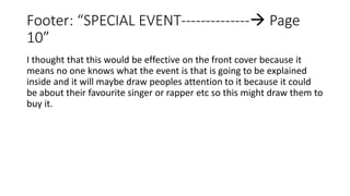 Footer: “SPECIAL EVENT-------------- Page
10”
I thought that this would be effective on the front cover because it
means no one knows what the event is that is going to be explained
inside and it will maybe draw peoples attention to it because it could
be about their favourite singer or rapper etc so this might draw them to
buy it.
 