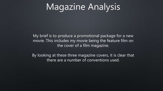 Magazine Analysis
My brief is to produce a promotional package for a new
movie. This includes my movie being the feature film on
the cover of a film magazine.
By looking at these three magazine covers, it is clear that
there are a number of conventions used.
 
