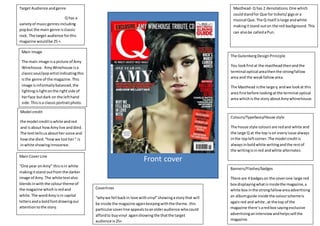 Front cover
Target Audience andgenre
Q has a
varietyof musicgenresincluding
popbut the main genre isclassic
rock. The target audience forthis
magazine wouldbe 25 +.
Main Image
The main image isa picture of Amy
Winehouse. AmyWinehouse isa
classicsoul/popartistindicatingthis
isthe genre of the magazine.This
image isinformallybalanced,the
lightingislightonthe rightside of
herface butdark on the lefthand
side.Thisisa classicportraitphoto.
Model credit
the model creditiswhite andred
and isabout howAmylive anddied.
The texttellsusabouther voice and
howshe died.“howwe losther“ is
inwhite showinginnocence.
Main CoverLine
“One year onAmy” thisisin white
makingitstand outfrom the darker
image of Amy.The white textalso
blendsinwiththe colourtheme of
the magazine whichisredand
white.The wordAmyisin capital
lettersanda boldfontdrawingour
attentiontothe story.
Colours/Typefaces/House style
The house style coloursare redand white and
the large Q at the top ison everyissue always
inthe topleftcorner.The model creditis
alwaysinboldwhite writingandthe restof
the writingisinred andwhite alternates.
Masthead- Q has 2 denotations.One which
couldstandfor Que for tickets/gigsora
musical Que.The Q itself islarge andwhite
makingitstand outon the red background. This
can alsobe calledaPun.
The GutenbergDesignPrinciple
You lookfirstat the mastheadthenandthe
terminal optical areathenthe strongfallow
area and the weakfallowarea.
The Masthead isthe large q andwe lookat this
area firstbefore lookingatthe terminal optical
area whichisthe story aboutAmywhinehouse.
Coverlines
“whywe fell backin love withvinyl”showingastorythat will
be inside the magazine againkeepingwiththe theme.this
particularcoverline appealstoanolderaudience whocould
affordto buyvinyl againshowingthe thatthe target
audience is25+
Banners/Flashes/badges
There are 4 badgeson the coverone large red
box displayingwhatisinsidethe magazine,a
white box inthe strongfallowareaadvertising
an albumguide inside the colourschemeis
againred and white ,at the top of the
magazine there’saredbox sayingexclusive
advertisinganinterviewandhelpssell the
magazine.
 