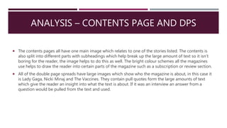 ANALYSIS – CONTENTS PAGE AND DPS
 The contents pages all have one main image which relates to one of the stories listed. The contents is
also split into different parts with subheadings which help break up the large amount of text so it isn’t
boring for the reader, the image helps to do this as well. The bright colour schemes all the magazines
use helps to draw the reader into certain parts of the magazine such as a subscription or review section.
 All of the double page spreads have large images which show who the magazine is about, in this case it
is Lady Gaga, Nicki Minaj and The Vaccines. They contain pull quotes form the large amounts of text
which give the reader an insight into what the text is about. If it was an interview an answer from a
question would be pulled from the text and used.
 