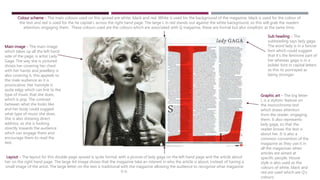 Main image – The main image
which takes up all the left hand
side of the page, is artist Lady
Gaga. The way she is pictured
shows her covering her chest
with her hands and jewellery is
also covering it, this appeals to
the male audience as it is
provocative. Her hairstyle is
quite edgy which can link to the
type of music that she does,
which is pop. The contrast
between what she looks like
and her body could suggest
what type of music she does.
She is also showing direct
address, as she is looking
directly towards the audience
which can engage them and
encourage them to read the
text.
Colour scheme – The main colours used on this spread are white, black and red. White is used for the background of the magazine, black is used for the colour of
the text and red is used for the he capital L across the right hand page. The large L in red stands out against the white background, so this will grab the readers
attention, engaging them. These colours used are the colours which are associated with Q magazine, these are formal but also simplistic at the same time.
Graphic art – The big letter
L is a stylistic feature on
the monochrome text
which draws attention
from the reader, engaging
them. It also represents
lady gaga, so that the
reader knows the text is
about her. It is also a
common convention of the
magazine as they use it in
all the magazines when
articles are aimed at
specific people. House
style is also used as the
colours of white, black and
red are used which are Q’s
colours.
Sub heading – The
subheading says lady gaga.
The word lady is in a fancier
font which could suggest
that it’s the feminine part of
her whereas gaga is in a
bolder font in capital letters
as this its portrayed as
being stronger.
Layout – The layout for this double page spread is quite formal, with a picture of lady gaga on the left hand page and the article about
her on the right hand page. The large A4 image shows that the magazine take an interest in who the article is about, instead of having a
small image of the artist. The large letter on the text is traditional with the magazine allowing the audience to recognise what magazine
it is.
 