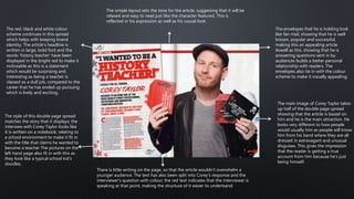 The style of this double page spread
matches the story that it displays; the
interview with Corey Taylor looks like
it is written on a notebook, relating to
a school environment to make it fit in
with the title that claims he wanted to
become a teacher The pictures on the
left hand page also fit in with this as
they look like a typical school kid's
doodles.
There is little writing on the page, so that the article wouldn’t overwhelm a
younger audience. The text has also been split into Corey's response and the
interviewer's question with colour; the red text indicates that the interviewer is
speaking at that point, making the structure of it easier to undertsand.
The main image of Corey Taylor takes
up half of the double page spread
showing that the article is based on
him and he is the main attraction. He
looks very different to how people
would usually him as people will know
him from his band where they are all
dressed in extravagant and unusual
disguises. This gives the impression
that the reader is getting a true
account from him because he's just
being himself.
The envelopes that he is holding look
like fan mail, showing that he is well
known, popular and successful,
making this an appealing article.
Aswell as this, showing that he is
answering questions sent in by
audiences builds a better personal
relationship with readers. The
envelopes also tie in with the colour
scheme to make it visually appealing.
The red, black and white colour
scheme continues in this spread
which helps with keeping brand
identity. The article's headline is
written in large, bold font and the
words 'history teacher' have been
displayed in the bright red to make it
noticeable as this is a statement
which would be surprising and
interesting as being a teacher is
classed as a dull job, compared to the
career that he has ended up pursuing
which is lively and exciting.
The simple layout sets the tone for the article, suggesting that it will be
relaxed and easy to read just like the character featured. This is
reflected in his expression as well as his causal look.
 