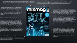 The main focus of the cover is the name of the duo
'Daft Punk' - this clearly shows that the issue is based
around them and using the futuristic style font links it
to the kind of genre that the magazine is based
around . As well as this, it links it to the film 'Tron
Legacy' and their contribution to the soundtrack as
that is the font that is used for the advertisements of
the film so fans of the film would also be interested.
The film is likely to be something that a Mixmag
reader would be interested in, as they are typically very
social, have a high disposable income and are
interested in buying the latest things such as video
games and tech (things that are largely involved in this
film).
The background of the cover is dark and misty,
which looks quite mysterious, intriguing the reader.
This cover is not conventional of Mixmag; based
around club and dance music, the cover is usually
bright with vibrant colours, however, this cover is
predominantly dark which would also intrigue
regualar readers because it would seem individual
and unique.
The top corner of the left third is quite important as
this is typically the first thing we see as we read
from left to right, top to bottom. Placing this puff
here will attract the readers because straight away
they see that they are getting something free which
makes them feel as though it's good value for
money.
This 'special edition' of the magazine is unique as
there is only one main image on the cover. It
features the members of Daft Punk and they are
easily recognisable by what they're wearing. The
iconic look from the costumes they're wearing is
distinctive due to the success that they had with the
song 'Get Lucky' - the video from this song features
them wearing this and it was extremely popular,
gaining many awards so the audience can link this
with the magazine. This may attract readers because
because if they are interested in this particular act, or
know of their success, it may persuade them to buy
it.
The masthead of this magazine is always paced across
the top in large lettering which reaches across the
page. The white colour is used to contrast with the dark
background so it stands out.
The tagline is also always featured along with the masthead at the top of
the page which creates the brand identity and lets readers see what the aim
of the magazine is.
The puff used is in a bright blue which contrasts from the dark background making it
noticeable. It features a plug for what's inside; typical readers of Mixmag would be
interested in this as they like the partying scene so this would be useful to them.
 