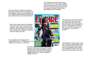 Puff used within the magazine to drag and
promote the audience to the movie Pirates of
the Caribbean. By having a puff related to the
main images it gets the audience attention as
they would want to know more about the film.
Rule of third is been used in the magazine
as they use three main coulour within the
magazine , black, yellow and blue all theys
colurs are over the background of a beach
which cantrast with is making it all reflect on
match the setting of the film.
The competition of the shaping of the
magazine is formed in a Z shape as it is more
simple for the audience to understand
The main images has Johnny Depp looking
directly at the camera, the reason for why this
was done was so that the audience could be
intrigued about him and why he’s attention is
dragged infront of him, their for pulling the
readers to the film.
The typography mostly consists of one
font, but it also includes features fonts
which contrasts with the colours used
within the typography which creates
and atsmopher of exciment and thrill
because of all the vibrent colurs used.
There has been some short disruption
and information of the movie, they
also placed information about films
with similar genre, that would grab the
attention of the audience of this film
also on to other films as the point of
the magazine is to promote the
products.
The protaganist character Jhonny Depp
was put on the front cover of the magazine
as the main image, by having him it would
lead his fame to get more recongnistion for
his movie and the other films that have
been featured on the magazine.
 
