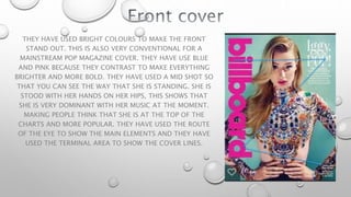 THEY HAVE USED BRIGHT COLOURS TO MAKE THE FRONT
STAND OUT. THIS IS ALSO VERY CONVENTIONAL FOR A
MAINSTREAM POP MAGAZINE COVER. THEY HAVE USE BLUE
AND PINK BECAUSE THEY CONTRAST TO MAKE EVERYTHING
BRIGHTER AND MORE BOLD. THEY HAVE USED A MID SHOT SO
THAT YOU CAN SEE THE WAY THAT SHE IS STANDING. SHE IS
STOOD WITH HER HANDS ON HER HIPS, THIS SHOWS THAT
SHE IS VERY DOMINANT WITH HER MUSIC AT THE MOMENT.
MAKING PEOPLE THINK THAT SHE IS AT THE TOP OF THE
CHARTS AND MORE POPULAR. THEY HAVE USED THE ROUTE
OF THE EYE TO SHOW THE MAIN ELEMENTS AND THEY HAVE
USED THE TERMINAL AREA TO SHOW THE COVER LINES.
 
