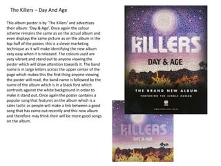 The Killers – Day And Age
This album poster is by ‘The Killers’ and advertises
their album: ‘Day & Age’. Once again the colour
scheme remains the same as on the actual album and
even displays the same picture as on the album in the
top half of the poster, this is a clever marketing
technique as it will make identifying the new album
very easy when it is released. The colours used are
very vibrant and stand out to anyone viewing the
poster which will draw attention towards it. The band
name is in large letters across the upper center of the
page which makes this the first thing anyone viewing
the poster will read, the band name is followed by the
name of the album which is in a black font which
contrasts against the white background in order to
make it stand out. Once again the poster contains a
popular song that features on the album which is a
sales tactic as people will make a link between a good
song that has come out recently and this new album
and therefore may think their will be more good songs
on the album.
 