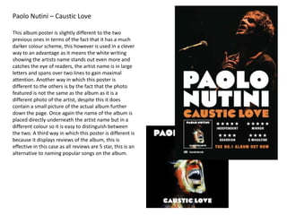 Paolo Nutini – Caustic Love
This album poster is slightly different to the two
previous ones in terms of the fact that it has a much
darker colour scheme, this however is used in a clever
way to an advantage as it means the white writing
showing the artists name stands out even more and
catches the eye of readers, the artist name is in large
letters and spans over two lines to gain maximal
attention. Another way in which this poster is
different to the others is by the fact that the photo
featured is not the same as the album as it is a
different photo of the artist, despite this it does
contain a small picture of the actual album further
down the page. Once again the name of the album is
placed directly underneath the artist name but in a
different colour so it is easy to distinguish between
the two. A third way in which this poster is different is
because it displays reviews of the album, this is
effective in this case as all reviews are 5 star, this is an
alternative to naming popular songs on the album.
 