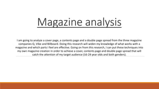 Magazine analysis
I am going to analyze a cover page, a contents page and a double page spread from the three magazine
companies Q, Vibe and Billboard. Doing this research will widen my knowledge of what works with a
magazine and which parts I feel are effective. Going on from this research, I can put these techniques into
my own magazine creation in order to achieve a cover, contents page and double page spread that will
catch the attention of my target audience (16-24 year olds and both genders).
 