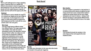 ‘Rock Sound’Puff
This is a puff, although not in a large, appealing
shape, it used text which is in capitals and
different coloured text to stand out against the
dark background. The use of the word “free” also
stands out to the reader because a majority of
people want free stuff and this hypes up the offer.
Masthead
The masthead is used to identify the magazine.
It is covered over slightly by the main image as
it is well known. It is the largest font on the
page. It is white which stands out against the
dark background and fits in well with the colour
scheme used in the rock genre.
Main Image
The main image features different artists
from different bands. The image supports the
main headline. Each artist all could be
stereotyped as part of the alternative cultures
because of their outfits, hair, tattoos etc. All
of the artists are positioned in different
heights and compositions and are using
aggressive facial expressions in order to
potentially express themselves and to fit in
with the main headlines story ‘We Predict A
Riot.’ Props such as megaphones, broken
glass bottles, bricks and baseball bats
suggest the aggressiveness of the image and
links in with the stereotypical portrayal of the
violence of rock music or/and rock culture.
Plus Bar
This adds more information (in this case what other bands
are included in this particular magazine).
Barcode
Presents price and issue number
Main Headline
The main headline is presented in a big bold font. It
is coloured white which stands out against the dark
image and the font is also cracked which implies it
supports the articles theme and the main images
atmosphere and mood of violence – linking in well
with the rock genre. It uses popular different band
members from different bands to draw in the reader.
Strapline
This includes the bands the members in the
main image are from and supports the main
headlines article.
 