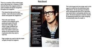 ‘Rock Sound’
There is no mention of the contents page
and no title shown for it. However, it does
show the title of the magazine which is
used to identify and spread recognition
throughout the magazine.
This shows the date and the issue
number – due to the issue number this
shows how popular the magazine is.
This is the main features
contents in the magazine and is
positioned neatly on the left
hand side of the page. Each
article is page numbered and
sub-headed with a name of a
band. This makes it easier and
quicker for the audience to find
a particular article they want to
read first.
Page numbers are used to help the reader
navigate through the magazine.
This is the largest and only image used on this
page of an artist from the well-known band
‘Papa Roach.’ He has piercings and tattoos
which stereotypically gives off an alternative
look which links in successfully with the rock
genre. His facial expression would be classed
as expressing himself and is quite intriguing
and potentially draws the reader in.
 