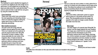 ‘Kerrang!’Masthead
The masthead is used to identify the magazine. It
is covered over slightly by the main image as it is
well known. It is the largest font on the page. It is
black and white which fits in well with the other
colours used and links in well with the rock genre
by using the cracked text effect.
Cover lines/lures
These cover lines and/or lures summarises
the most appealing and interesting articles
which are inside the magazine making the
reader want to buy it to find out more –
effectively advertising.
Main headline & exclusive
The main cover line is big, bold and
brightly coloured against the dark image.
This is so it stands out to the audience. It
uses the popular bands name ‘Bring Me
The Horizon’ to draw in readers. It also
shows potentially the main article of the
magazine. Also, in hopes to draw the
reader in, they have used the fact that this
particular article is exclusive and have
situated this just on top of the main
headline and bordered it in blue to make it
stand out.
Puff
This is in a blue star and is written in a bold, yellow font in
order for it to stand out to the audience and to hype up the
prize. This allows the audience to win something for free
which successfully attracts the audience because a
majority of people like free things.
Caption
This is text written underneath a photo to support
what is going on in the photo and the article it is
about. This successfully anchors the image and
appeals to the reader as images usually interests
the reader more than text.
Main image
The main image is of a popular band ‘Bring Me The
Horizon’ and the image supports the main headline.
The image uses a band from the rock genre and the
people would be stereotyped as part of the
alternative cultures (due to their tattoos, piercings
etc.). All the members are posed in different heights
or/and compositions and every member are shown
looking straight at the reader – which can be called
direct mode of address as it “speaks” to the
audience.
Barcode
Shows price and issue numberFooter
This adds more information (in this case what other bands are included in this particular
magazine).
 