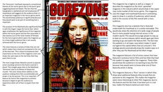 The ‘Gorezone’ masthead represents conventional
themes of the horror genre due to the word ‘gore’
suggesting blood and death. The fact that the
typography is capitalised and red emphasises its
importance and suggests to the audience that it is
an important magazine in the horror genre world.
This would draw audiences in significantly because
they would want to be part of something that is
important.
The purpose of the Masthead also significantly fits
in with the slogan ‘vogue for horror fans’ which
again emphasises the significance of the magazine
within the horror genre and the film associated. It
also reaches out to the niche market of females
for the horror genre which opens the magazine up
to a mass target audience that is not usually
achieved with the horror genre.
The cover features a variety of titles that are red
which makes them stand out compared to the rest
of the blue text. This is done to emphasise their
importance on the rest of the magazine cover and
draws the users eyes to the red titles that they
want them to see.
The main image shows Natasha Lyonne (a popular
actor) standing central to the frame covered in
blood. This straight away links to the Masthead
‘Gorezone’ due to its themes of blood and
murder. The actor shows direct address to the
audience making them feel uncomfortable and
drawn in by the woman. This is an important
feature for horror film magazines to achieve
because it begins to get the audience to
experience what sort of fear to expect from the
film.
This magazine has a tagline as well as a slogan. It
describes the magazine as the most ‘upmarket’
magazine in the industry which would draw in the upper
class niche market of the horror genre. This magazine
uses the slogan and masthead features in contrasting
ways to draw in a variety of audiences, which would
lead to the success of the film overall with a mass
audience.
This magazine also has a website that is featured
underneath the masthead so it is easily noticeable. This
would also draw the attention of a wide range of people
due to many people having internet access in the
modern world. This would encourage people to stay up
to date on current releases which would again get them
wanting to go and watch the feature film. The fact that
this website is in all lower case letters makes it stand
out against the capital letters that are around it. This
strategy would automatically draw the readers eyes to it
after they see the Masthead ad the Main Image.
The magazine features a list of actors names that have
featured in previous horror films and has titles that lead
the readers to pages within the magazine. These titles
would draw the audience in to wanting to buy the film
because they would want to know what one of their
favourite actors is doing.
This magazine features a ‘Plus!’ section in which they
show what additional features they include that are
exclusive to this magazine. This makes the magazine
seem more interesting to other film magazines due to
this feature and the fact that it has been put in a red
box, makes the feature stand out even more.
 