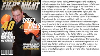I took inspiration from a boxing/MMA magazine and created my
style of magazine in a similar way. I took my own images of a fighter
and enlarged him so he fits the entire page of my front cover to
show he is an important part of the magazine. The masthead is also
in a large font which stand out but it behind the fighter, this also
keeps the concentration on the fighter. The two end letters in
“Fight” and a small part of the ‘N’ is covered up but is still readable.
The colour of the text blends and fits in with the rest of the
magazines and the capitalization of the title and the other slogans
make it bold and stand out so more people will take notice. Nothing
is blurred out of the fighter or the magazine because this shows the
whole cover is important. This clearly shows the magazine is about
fighting as the fighters clothing and the title of the magazine. Next
to the fighter shows that he is the fighter of the year and the new
face of boxing. This also links to the fighter covering the entire
cover and the concentration will stay on the fighter. There are other
puffs on the cover which show what is inside the magazine such as
the 40 best fighters and how to prevent injuries. The colour of the
magazine is Grey/white and orange, the orange links in with the
colour of the fighters gloves and the grey and white help the fighter
stand out more.
 