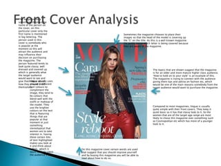 Vogue usually uses
around 3 different
font colours to
compliment the
image, they tend to
be colours that
blend well with the
outfit or makeup of
the model. They
use the brighter
colours on the text
that is featuring
things that are
popular at that
moment or just
something
stereotypical that
women are to take
interest in. having
these certain bits
of text highlighted
makes you look at
it and think about
it first, which is
more likely to catch
the audience’s eye.
The magazine only
sometimes displays the
name of the person on
the cover, on this
particular cover only the
first name is mentioned
in big lettering. The
person used in this
cover is somebody who
is popular at the
moment so this will
attract the audience and
may influence their
decision on purchasing
the magazine. The
person featured tends to
look quite classy, well
dressed and covered up
which is generally what
the target audience
would want to see and
give them ideas about
how they should dress
themselves.
Sometimes the magazine chooses to place their
images so that the head of the model is covering up
the ‘G’ on the title. As this is a well known magazine
the public know which letter is being covered because
they are aware of the magazine.
The topics that are shown suggest that the magazine
is for an older and more mature higher class audience.
‘How to hold on to your style’ is an example of this.
The magazine is trying to connect with the audience
giving them tips and advise on fashion etc, which
would be one of the main reasons somebody from the
target audience would want to purchase the magazine.
On this magazine cover certain words are used
that suggest that you should improve yourself
and by buying this magazine you will be able to
read about how to do so.
Compared to most magazines, Vogue is usually
quite simple with their front covers. They keep it
quite basic so it has that classy look to it. So the
women that are of the target age range are most
likely to chose this magazine over something such
as Cosmopolitan etc which has more of a younger
look to it.
 