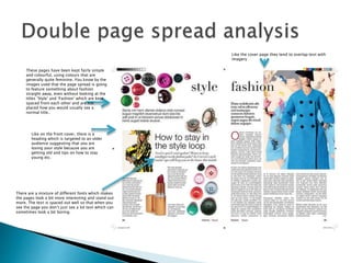 Like on the front cover, there is a
heading which is targeted to an older
audience suggesting that you are
losing your style because you are
getting old and tips on how to stay
young etc.
These pages have been kept fairly simple
and colourful, using colours that are
generally quite feminine. You know by the
images used that the page spread is going
to feature something about fashion
straight away, even without looking at the
titles ‘Style’ and ‘Fashion’ which are kept
spaced from each other and are not
placed how you would usually see a
normal title..
Like the cover page they tend to overlap text with
imagery
There are a mixture of different fonts which makes
the pages look a bit more interesting and stand out
more. The text is spaced out well so that when you
see the page you don’t just see a lot text which can
sometimes look a bit boring.
 