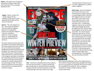 Skyline – Still makes most of magazine
conventions to feature other films
other than Gone Girl e.g. Avengers
blockbuster film.
Title – ‘Gone Girl’ immediately informs the audience
the main story of the film, i.e. about a female who
goes missing. We can also tell the woman who gets
missing in this film must be Amy Dunne as she is the
only female figure that’s part of the main image.
Tagline – Did he, or didn’t he?
– Brings enigmas for the
audience as they want to know
what Nick Dunne does to Amy
Dunne in Gone Girl
The puff Empire 25 stands out as it
is in silver suggesting it is a special
edition magazine.
Other featured blockbusters such as the Hunger Games 3.
This reinforces Empire’s advertising campaigns that if Gone
Girl isn’t as successful as it should be, then there are other
films available for the audience. This is a magazine
convention of media as it gives audiences a more
concentrated choice.
Banner – ‘The only magazine on
set’ – this entices the audience
to go and read the magazine,
because it is implying that
Empire is the only film magazine
to be ever available to
audiences. It also uses good
layout i.e. underlined words,
and white and black fonts to
stand out
Main image – Gone Girl being the
main focus of the cover is not
conventional as it seems because it
is a psychological thriller, and most
film magazines tend to use action
genre films on the cover as the
main image. Also, there is clear
indication that these two main
characters are in a relationship
together, however we can tell this
relationship changes drastically
throughout the film. They are lying
down together and he has his arms
around her. He is also facing her
showing he admires her. On the
other hand, this is juxtaposed with
Amy’s positioning as she is staring
up, not giving him the same body
language he is, her eyes are wide
open, and her arms are lose. This
illustrates the idea that their
relationship isn’t perfect or maybe
gets disturbed by a series of events
in the film. It also portrays genre
conventions. Nick and Amy are lying
down on metal rather than a
comfortable bed. This emphasises
the cold, hard feel of the film.
The colour scheme presents forms and
conventions of the psycho thriller genre.
The reason being is due to the fact that
the use of red font and turquoise
background connotes the feeling of cold
and death. This means there must be a
dark feel to the story. Having already
researched the film, I know Amy Dunne
is the antagonist who plans on wrecking
her relationship with Nick and she goes
missing out of the blue and everyone
assumes she is dead, meaning all the
accusations goes to Nick. The colour
scheme is perfect for this story due to
the way the film is disrupted and the
mood just changes.
 