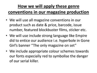 How we will apply these genre
conventions in our magazine production
• We will use all magazine conventions in our
product such as date & price, barcode, issue
number, featured blockbuster films, sticker etc.
• We will use include strong language like Empire
did to entice our audience i.e. hyperbole in Gone
Girl’s banner “The only magazine on set”
• We include appropriate colour schemes towards
our fonts especially red to symbolise the danger
of our serial killer.
 