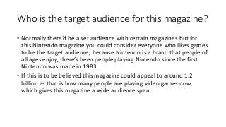 Who is the target audience for this magazine?
• Normally there’d be a set audience with certain magazines but for
this Nintendo magazine you could consider everyone who likes games
to be the target audience, because Nintendo is a brand that people of
all ages enjoy, there’s been people playing Nintendo since the first
Nintendo was made in 1983.
• If this is to be believed this magazine could appeal to around 1.2
billion as that is how many people are playing video games now,
which gives this magazine a wide audience span.
 