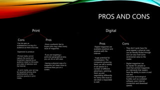 PROS AND CONS
Print Digital
Cons Pros
-Can be seen as
outdated/isn’t as big of a
audience as there once was
-Expensive to produce
-Printed media cannot
capture the sound and
movement required by an
audience raised on the audio
and video of television and
the Internet.
--In print media, your ad may
be squashed among other
advertisements, a very
common practice in print
media.
-Gives a authentic feel to
buyers who may collect every
issue of magazines
-If you are targeting a
particular geographical area,
you can do so with ease.
-Having a physical copy of a
magazine can mean more to
someone than just on a
screen.
Pros Cons
.
-Digital magazines are
available anywhere and
anytime with the
internet.
- huge potential for
monetization. The
companies producing
them can sell a variety
of ad spaces to a
number of different
advertisers, switching
them up and
negotiating differently
for every new issue to
see what is responded
to well.
- They don’t quite have the
same appeal, a physical copy
can be literally flicked through
and can also hold some
sentimental value to the
reader.
- Digital magazines can
be harder for people to
read than printed magazines
as it demands that readers
have the ability to zoom in and
out and
overcome technological
hurdles such as outdated
software, poor internet
connection and download
speeds.
 