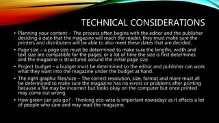 TECHNICAL CONSIDERATIONS
• Planning your content - The process often begins with the editor and the publisher
deciding a date that the magazine will reach the reader, they must make sure the
printers and distributers will be able to also meet these dates that are decided.
• Page size – a page size must be determined to make sure the lengths, width and
text size are compatible for the pages, or a lot of time the size is first determines
and the magazine is structured around the initial page size.
• Project budget – a budget must be determined so the editor and publisher can work
what they want into the magazine under the budget at hand.
• The right graphic files/size – The correct resolution, size, format and more must all
be determined to make sure the magazine has no errors or problems after printing
because a file may be incorrect but looks okay on the computer but once printed
may come out wrong.
• How green can you go? - Thinking eco-wise is important nowadays as it effects a lot
of people who care and may read the magazine.
 