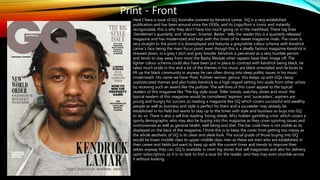 Print - Front
Here I have a issue of GQ Australia covered by Kendrick Lamar, GQ is a very established
publication and has been around since the 1930s, and its Logo/font is iconic and instantly
recognizable, this is why they don’t have too much going on in the masthead. There tag lines
‘Gentlemen's quarterly’ and ‘sharper. Smarter. Better.’ tells the reader this is a quarterly released
magazine and has modernized and kept with the times of its newer magazine rivals. The cover is
very straight to the point it is downplayed and features a grey/white colour scheme with Kendrick
Lamar's face being the main focus point, even though this is a ideally fashion magazine Kendrick is
dressed down, in a grey t shirt and grey hoodie. Kendrick is perceived as a very humble person
and tends to stay away from most the flashy lifestyle other rappers base their image off. The
lighter colour scheme could also have been put in place to contrast with Kendrick being black, he
takes much pride in this and a lot of the themes in his music are black orientated and he loves to
lift up the black community in anyway he can often diving into deep politic issues in his music.
Underneath His name we have ‘Poet, Pulitzer-winner, genius’ this keeps up with GQs classy
sophisticated themes and also holds Kendrick to a high regard setting him aside from other artists
by receiving such an award like the pultizer. The sell lines of this cover appeal to the typical
readers of this magazine like ‘The big style issue’ ‘Killer trends, watches, shoes and more’ the
typical readers of this magazine would be considered ‘aspirers’ and ‘suceceders’, aspirers are
young and hungry for success so reading a magazine like GQ which covers successful and wealthy
people as well as business and style is perfect for them and a succeeder may already be
established in his field but wants to stay up to the times with style and business so buys into GQ
to do so. There is also a sell line reading ‘losing streak, AFLs hidden gambling crisis’ which covers a
sporty demographic who may also be buying into this magazine as they cover sporting issues and
controversies as well as general health, well being and diet. The bar code here is not visible as its
displayed on the back of the magazine, I think this is to keep the cover from getting too messy as
the whole aesthetic of GQ is its clean and sleek look. The social grade of those buying into GQ
would be lower-middle class to upper-middle class men as these are men who are established in
their career and fields but want to keep up with the current times and trends to improve their
selves anyway they can. GQ Is available in most big stores that sell magazines and also for delivery
upon subscription, so it is no task to find a ssue for the reader, and they may even stumble across
it without looking.
 