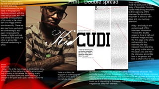 Drop capital, this is used to
mark the start point of the
body of the article. The drop
capital really brings emphasis
to the beginning of the
interview, like something
important is about to take
place and you must pay
attention.
Main/
Dominant
image – this is the main image as it is the artist being
interviewed in then picture, he has his arms crossed
and is looking at the camera, the lighting is very
subtle and played down, this shows the image is
straight to the point and is just a introduction to the
artist.
Quotation/summary Gives insight into what the interview will cover. This
particular quote will draw the reader into the main article as it shows a nervous
side of Cudi which some people may not even think he has seen as how big of a
celebrity he is. It also mentions Jay-Z, another huge celebrity who also makes rap
music, so is interesting to the reader and demographic who has bought this
magazine as it fits their interests.
Body – the body of text
containing all of the
interviews information.
The way this double
spread is done is half and
half with image and text,
the first page is the photo
and second is the
interview, the way I
interpret this is that they
are giving us the artist (in
this case Cudi) and then
the interview, almost like
here is the person and
here is what he has to say.
There is both contrast in
the title and picture, there
is a dark and white
contrast between the two
sides of the page and
clashing contrasts with the
titles and pictures also, this
could be a interpretation
of his music as he mixes
dark and happy themes
simultaneously. There are
also two fonts used which
are contrasting to also
again reciprocate the
themes of light and dark,
one is bold and black, the
other is almost like
informal handwriting in
white.
Print - Double spread
There is no folio, the
magazine is challenging the
norms of where there would
normally be a page number.
 