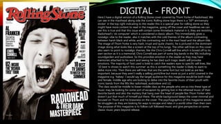 DIGITAL - FRONTHere I have a digital version of a Rolling Stone cover covered by Thom Yorke of Radiohead. We
can see in the masthead along side the iconic Rolling stone logo there is a ‘50th anniversary
sticker’ in the top right indicating to the reader this is a special year for rolling stone so they
might have more content to read in the magazine, going off the cover and headlines we can
see this is true and that this issue will contain some throwback material in it, they are revisiting
Radiohead’s ‘ok computer’ which is considered a classic album. This immediately gives a
nostalgic vibe to the reader, also it matches with the cold themes of the album contrasting
between harsh black and white, and the contrasting red in the mast head and the album title.
The image of Thom Yorke is very hash, irrupt and quite chaotic, he is pictured in the dominant
image doing what looks like a scream at the top of his lungs. The other sell lines on this cover
also seem to point to nostalgic themes, like the Chris Cornell sell line which is boxed off to its
own section as it is a memorial, Chris Cornell was part of some big bands in the 90s including
soundgarden and audioslave. So this provokes emotion in the reader as they may have
memories attached to his work and seeing he has died such tragic death will provoke
emotions. The majority of Text used is bold to catch the readers eyes to specific sell lines, like
‘10 best tv shows to watch this summer’ as this is something the reader is likely to want to
delve more into. Then there are sell lines that are the same font but not bold as are less
important, because they aren't really a selling point/line but more so just a artist covered in the
magazine e.g. ‘halsey’. I would say the target audience for this magazine would be both male
and female, middle age who are looking to delve into the favorite music of their youth with
iconic bands from the 90s like radiohead, audioslave and U2.
The class would be middle to lower-middle class as the people who are so into these type of
music may be looking for some sort of escapism by getting lost in the ethereal music of their
favorite bands and also the mystery that hang over the head of people like Thom Yorker who
doesn't put that much of himself put there. The white background keeps the cover minimal and
focused on Thom and his brassness on the cover. The psychographics of this magazine would
be strugglers as they are looking for ways to escape and relax in a world other than their own.
The purpose of this magazine is to follow cult followed music and give perspective on some
classic music years beyond release.
 
