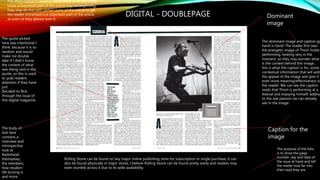 DIGITAL - DOUBLEPAGE
The drop capital is used for effect here, to let the reader
know a important part of the article may be beginning,
they may do this with certain parts of the article to get
the reader immersed in a important part of the article
as soon as they glance over it.
The quote picked
here was intentional I
think, because it is so
random and would
make me double
take if I didn’t know
the context of what
was being said in the
quote, so this is used
to grab readers
attention if they have
just
Decided to flick
through the issue of
this digital magazine.
Caption for the
image
The purpose of the folio
is to show the page
number, day and date of
the issue at hand and tell
the reader how far into
their read they are.
The body of
text here
contains a
interview and
introspective
look at
Radiohead
themselves,
the members,
how modern
life touring is
and more.
Dominant
image
The dominant image and caption go
hand in hand. The reader first sees
the energetic image of Thom Yorke
performing, looking very in the
moment, so they may wonder what
is the context behind this image,
this is what the caption is for, some
contextual information that will add
the appeal of the image and give it
even more meaning/effectiveness to
the reader. We can see the caption
reads that Thom is performing at a
festival and enjoying himself, adding
to the raw passion we can already
see in the image.
Rolling Stone can be found on any major online publishing store for subscription or single purchase, it can
also be found physically in major stores, I believe Rolling Stone can be found pretty easily and readers may
even stumble across it due to its wide availability.
 