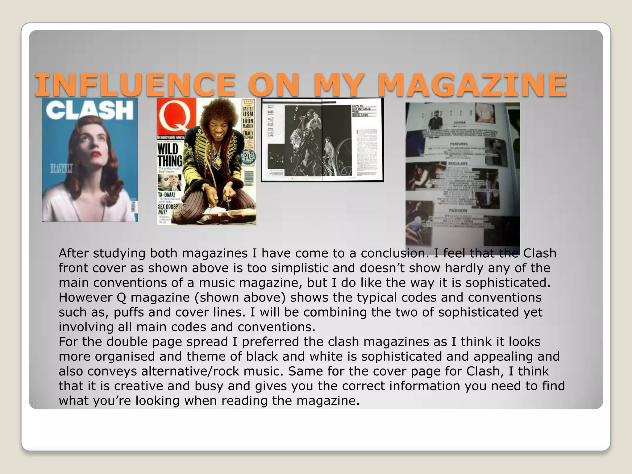 INFLUENCE ON MY MAGAZINE




 After studying both magazines I have come to a conclusion. I feel that the Clash
 front cover as shown above is too simplistic and doesn’t show hardly any of the
 main conventions of a music magazine, but I do like the way it is sophisticated.
 However Q magazine (shown above) shows the typical codes and conventions
 such as, puffs and cover lines. I will be combining the two of sophisticated yet
 involving all main codes and conventions.
 For the double page spread I preferred the clash magazines as I think it looks
 more organised and theme of black and white is sophisticated and appealing and
 also conveys alternative/rock music. Same for the cover page for Clash, I think
 that it is creative and busy and gives you the correct information you need to find
 what you’re looking when reading the magazine.
 