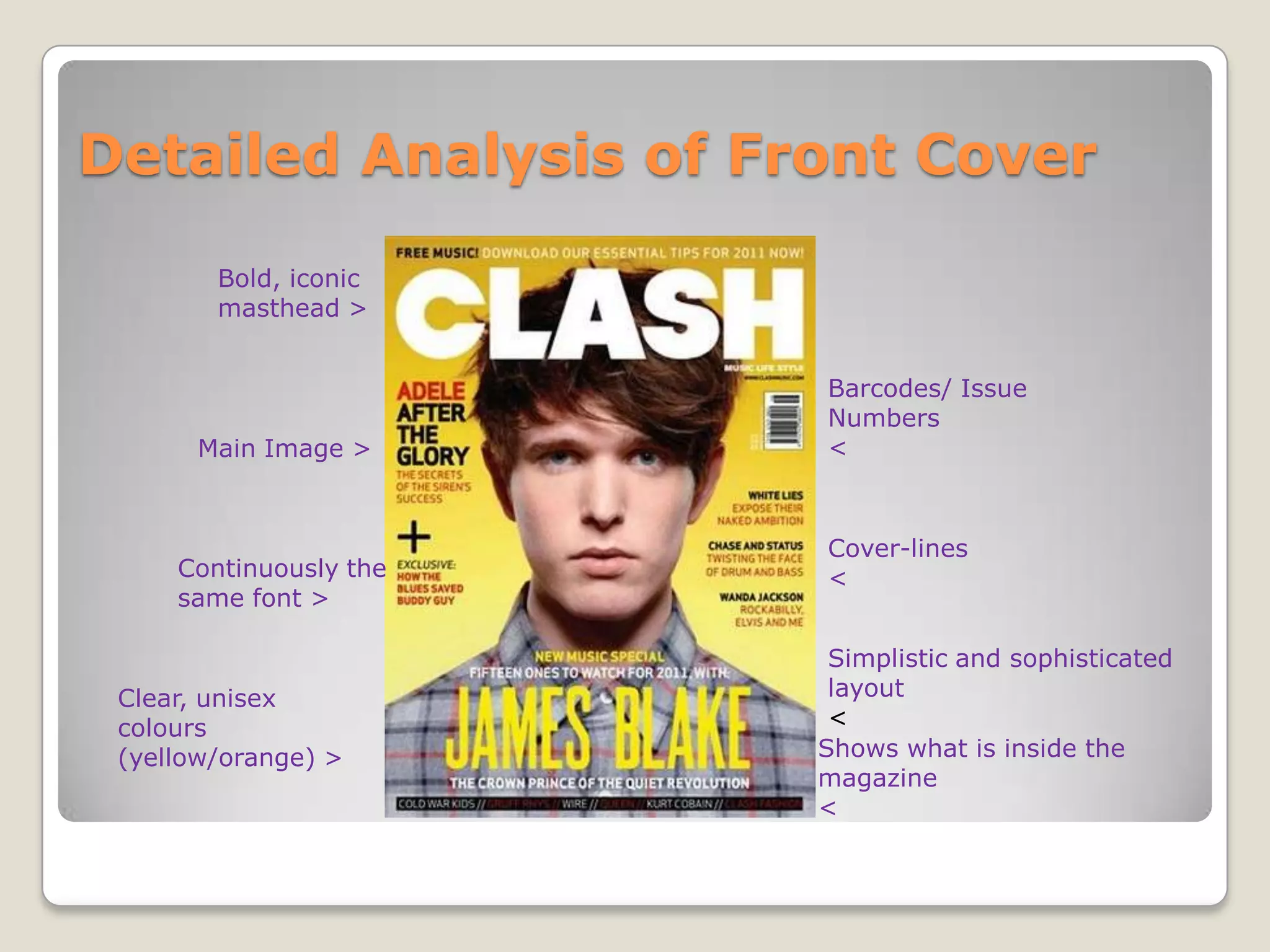 Detailed Analysis of Front Cover
        Bold, iconic
        masthead >


                        Barcodes/ Issue
                        Numbers
       Main Image >     <



                        Cover-lines
     Continuously the   <
     same font >

                         Simplistic and sophisticated
 Clear, unisex           layout
 colours                 <
 (yellow/orange) >      Shows what is inside the
                        magazine
                        <
 