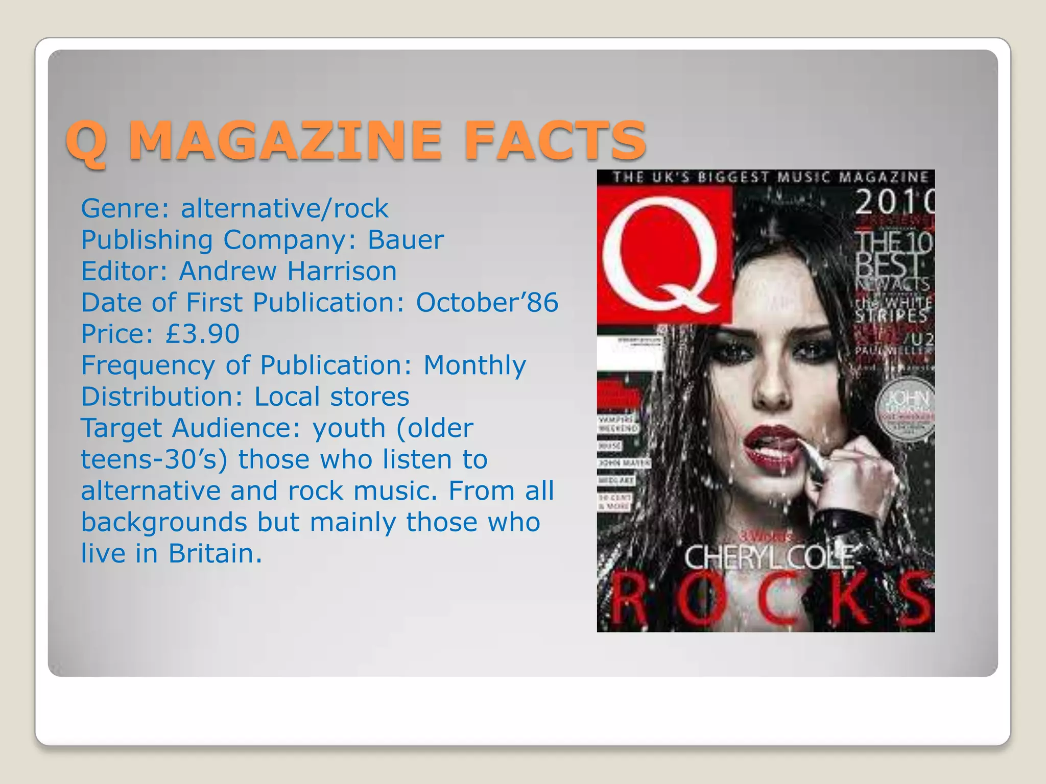 Q MAGAZINE FACTS
Genre: alternative/rock
Publishing Company: Bauer
Editor: Andrew Harrison
Date of First Publication: October’86
Price: £3.90
Frequency of Publication: Monthly
Distribution: Local stores
Target Audience: youth (older
teens-30’s) those who listen to
alternative and rock music. From all
backgrounds but mainly those who
live in Britain.
 